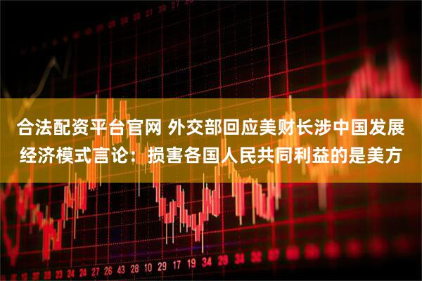 合法配资平台官网 外交部回应美财长涉中国发展经济模式言论：损害各国人民共同利益的是美方