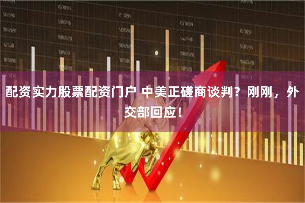 配资实力股票配资门户 中美正磋商谈判？刚刚，外交部回应！