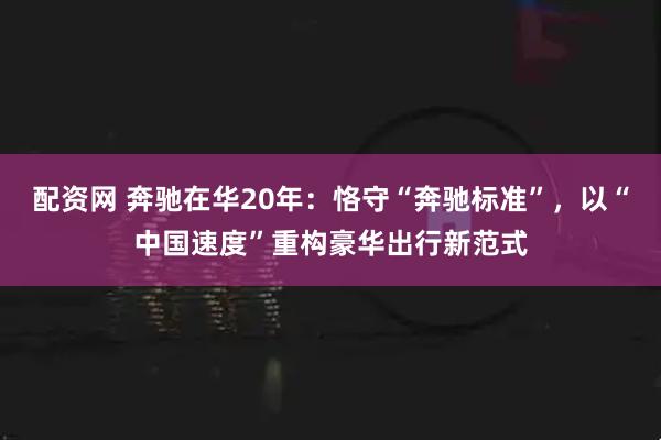 配资网 奔驰在华20年：恪守“奔驰标准”，以“中国速度”重构豪华出行新范式