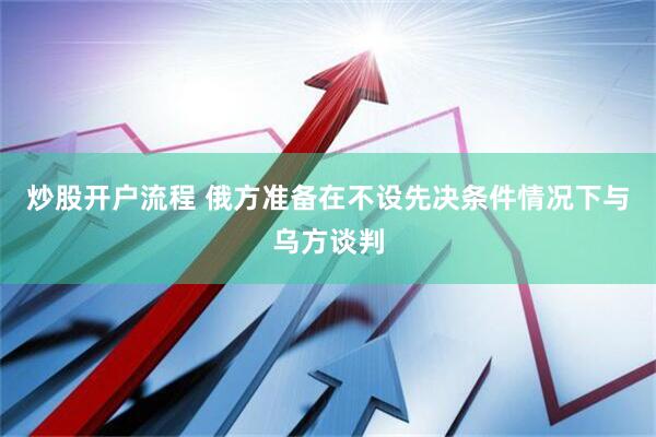 炒股开户流程 俄方准备在不设先决条件情况下与乌方谈判