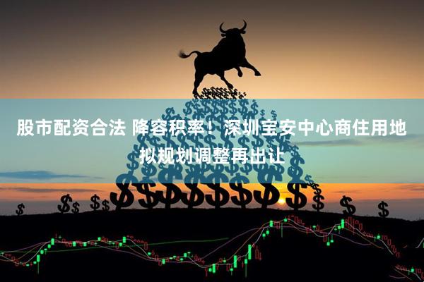 股市配资合法 降容积率！深圳宝安中心商住用地拟规划调整再出让