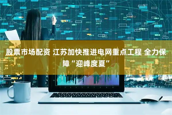 股票市场配资 江苏加快推进电网重点工程 全力保障“迎峰度夏”