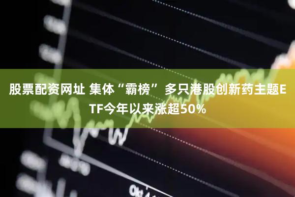 股票配资网址 集体“霸榜” 多只港股创新药主题ETF今年以来涨超50%
