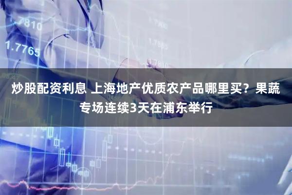 炒股配资利息 上海地产优质农产品哪里买？果蔬专场连续3天在浦东举行