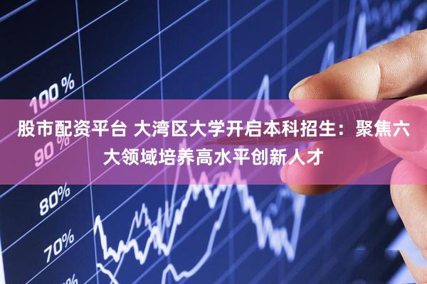 股市配资平台 大湾区大学开启本科招生：聚焦六大领域培养高水平创新人才