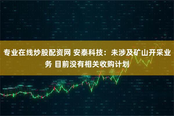 专业在线炒股配资网 安泰科技：未涉及矿山开采业务 目前没有相关收购计划
