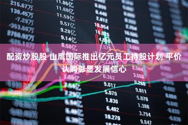 配资炒股股 山鹰国际推出亿元员工持股计划 平价认购彰显发展信心