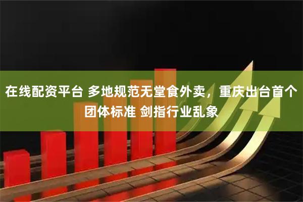 在线配资平台 多地规范无堂食外卖，重庆出台首个团体标准 剑指行业乱象