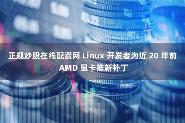 正规炒股在线配资网 Linux 开发者为近 20 年前 AMD 显卡推新补丁