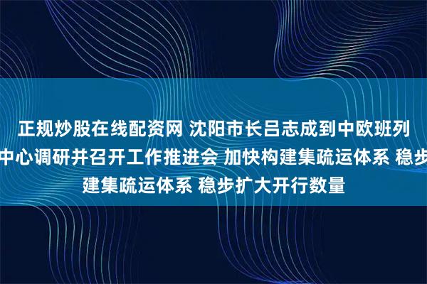正规炒股在线配资网 沈阳市长吕志成到中欧班列（沈阳）集结中心调研并召开工作推进会 加快构建集疏运体系 稳步扩大开行数量