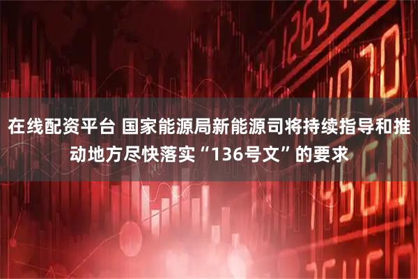 在线配资平台 国家能源局新能源司将持续指导和推动地方尽快落实“136号文”的要求