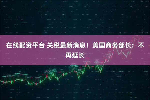 在线配资平台 关税最新消息！美国商务部长：不再延长