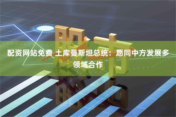 配资网站免费 土库曼斯坦总统：愿同中方发展多领域合作