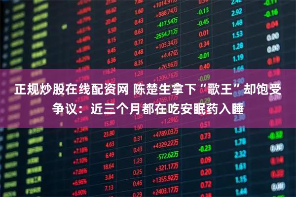 正规炒股在线配资网 陈楚生拿下“歌王”却饱受争议：近三个月都在吃安眠药入睡