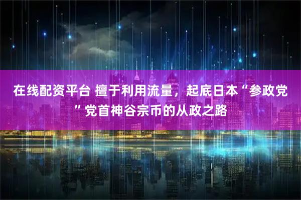 在线配资平台 擅于利用流量，起底日本“参政党”党首神谷宗币的从政之路