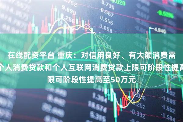 在线配资平台 重庆：对信用良好、有大额消费需求的客户 个人消费贷款和个人互联网消费贷款上限可阶段性提高至50万元