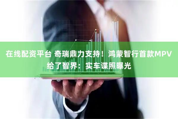 在线配资平台 奇瑞鼎力支持！鸿蒙智行首款MPV给了智界：实车谍照曝光