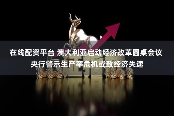 在线配资平台 澳大利亚启动经济改革圆桌会议 央行警示生产率危机或致经济失速