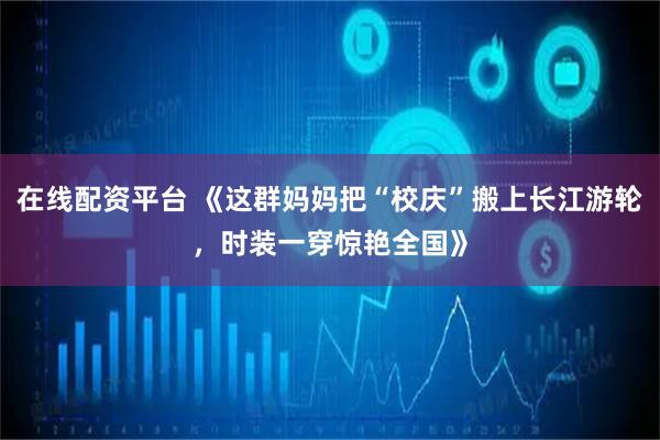 在线配资平台 《这群妈妈把“校庆”搬上长江游轮，时装一穿惊艳全国》