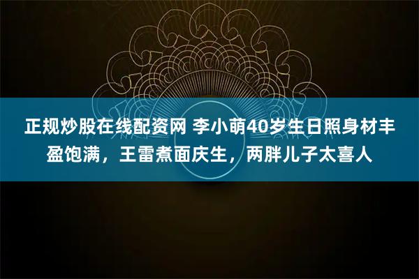正规炒股在线配资网 李小萌40岁生日照身材丰盈饱满,王雷煮面庆生,两胖儿子太喜人