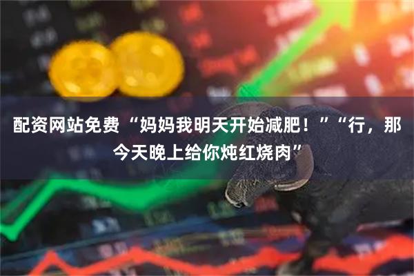 配资网站免费 “妈妈我明天开始减肥！”“行，那今天晚上给你炖红烧肉”