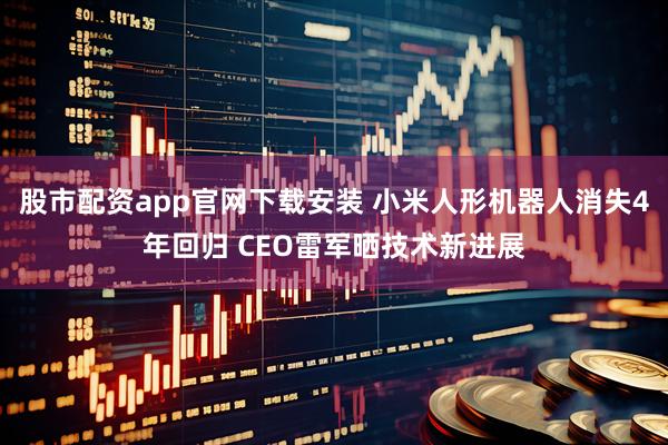 股市配资app官网下载安装 小米人形机器人消失4年回归 CEO雷军晒技术新进展
