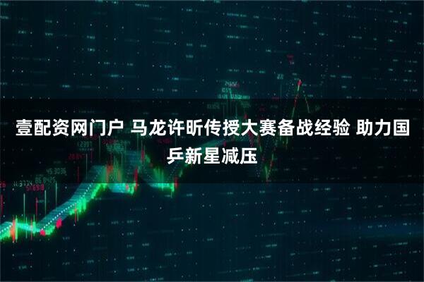壹配资网门户 马龙许昕传授大赛备战经验 助力国乒新星减压