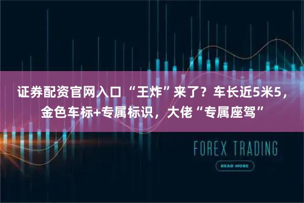 证券配资官网入口 “王炸”来了？车长近5米5，金色车标+专属标识，大佬“专属座驾”