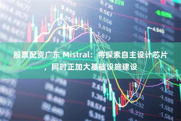 股票配资广东 Mistral：将探索自主设计芯片，同时正加大基础设施建设
