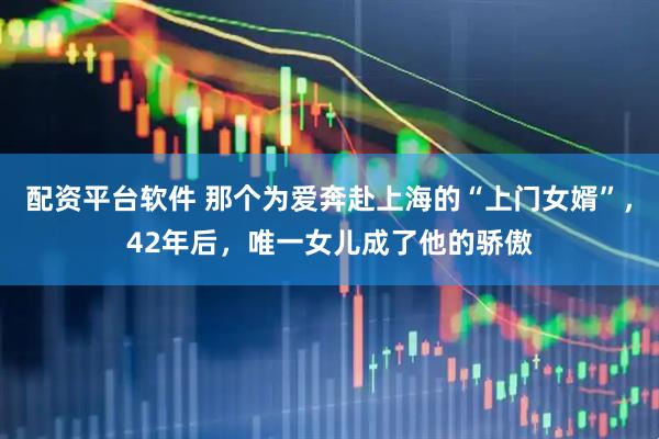 配资平台软件 那个为爱奔赴上海的“上门女婿”，42年后，唯一女儿成了他的骄傲