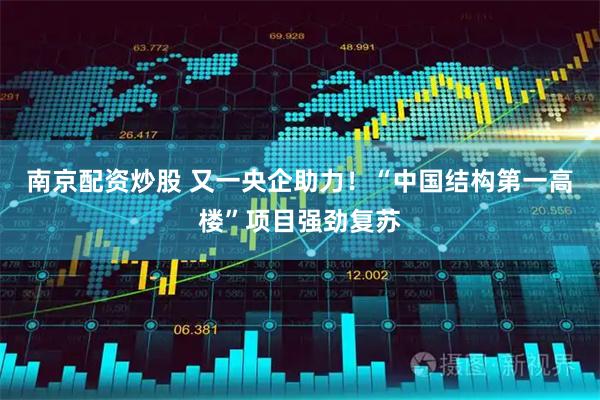 南京配资炒股 又一央企助力！“中国结构第一高楼”项目强劲复苏
